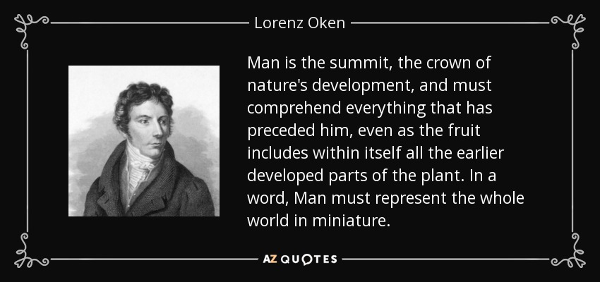 Man is the summit, the crown of nature's development, and must comprehend everything that has preceded him, even as the fruit includes within itself all the earlier developed parts of the plant. In a word, Man must represent the whole world in miniature. - Lorenz Oken