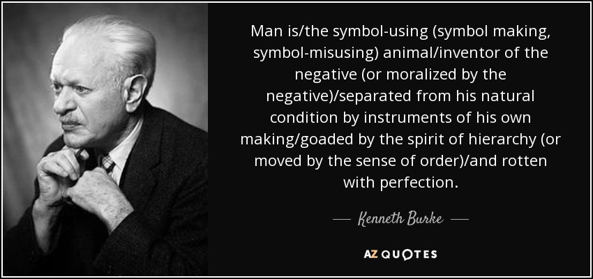Man is/the symbol-using (symbol making, symbol-misusing) animal/inventor of the negative (or moralized by the negative)/separated from his natural condition by instruments of his own making/goaded by the spirit of hierarchy (or moved by the sense of order)/and rotten with perfection. - Kenneth Burke
