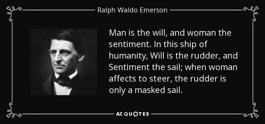 Man is the will, and woman the sentiment. In this ship of humanity, Will is the rudder, and Sentiment the sail; when woman affects to steer, the rudder is only a masked sail. - Ralph Waldo Emerson