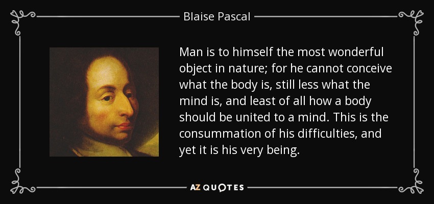 Man is to himself the most wonderful object in nature; for he cannot conceive what the body is, still less what the mind is, and least of all how a body should be united to a mind. This is the consummation of his difficulties, and yet it is his very being. - Blaise Pascal