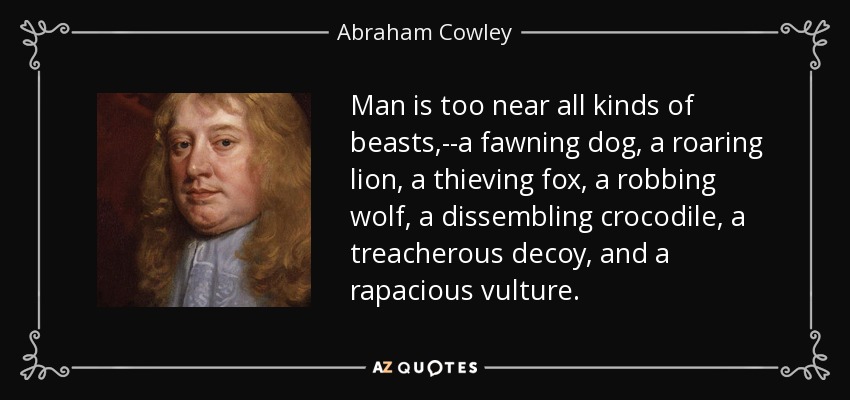 Man is too near all kinds of beasts,--a fawning dog, a roaring lion, a thieving fox, a robbing wolf, a dissembling crocodile, a treacherous decoy, and a rapacious vulture. - Abraham Cowley