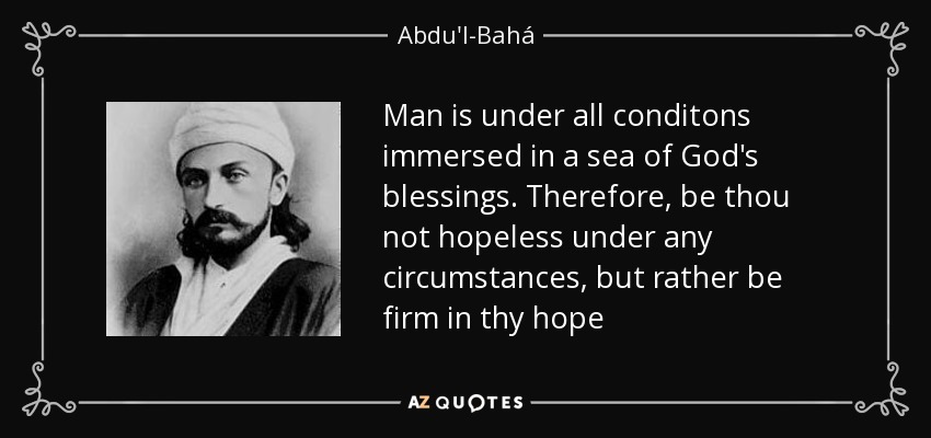 Man is under all conditons immersed in a sea of God's blessings. Therefore, be thou not hopeless under any circumstances, but rather be firm in thy hope - Abdu'l-Bahá