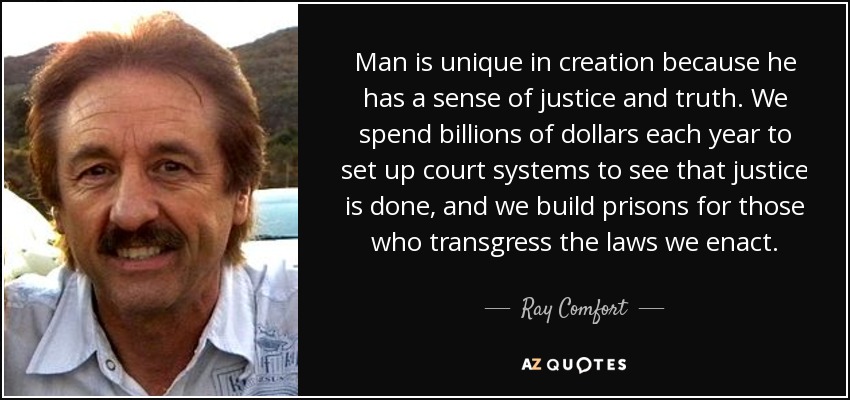 Man is unique in creation because he has a sense of justice and truth. We spend billions of dollars each year to set up court systems to see that justice is done, and we build prisons for those who transgress the laws we enact. - Ray Comfort