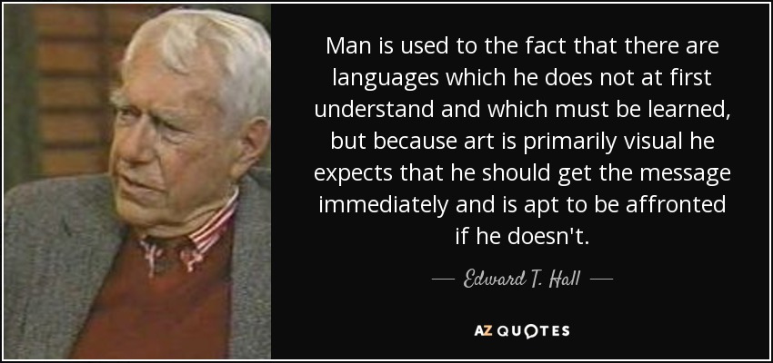 Man is used to the fact that there are languages which he does not at first understand and which must be learned, but because art is primarily visual he expects that he should get the message immediately and is apt to be affronted if he doesn't. - Edward T. Hall