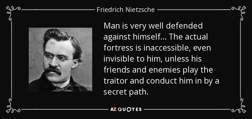 Man is very well defended against himself... The actual fortress is inaccessible, even invisible to him, unless his friends and enemies play the traitor and conduct him in by a secret path. - Friedrich Nietzsche