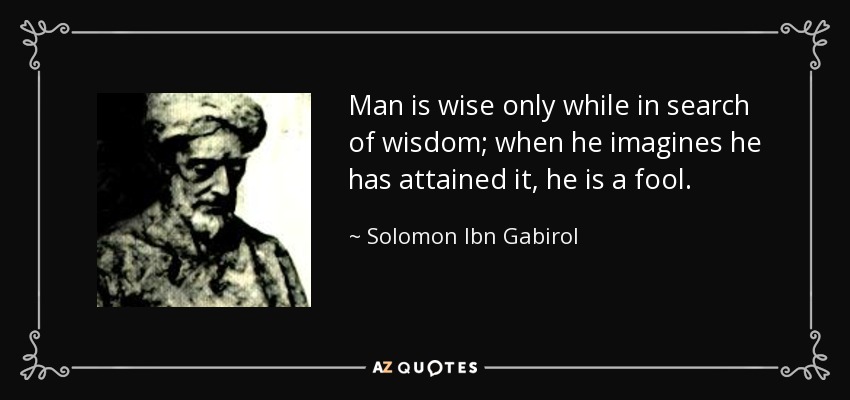 Man is wise only while in search of wisdom; when he imagines he has attained it, he is a fool. - Solomon Ibn Gabirol