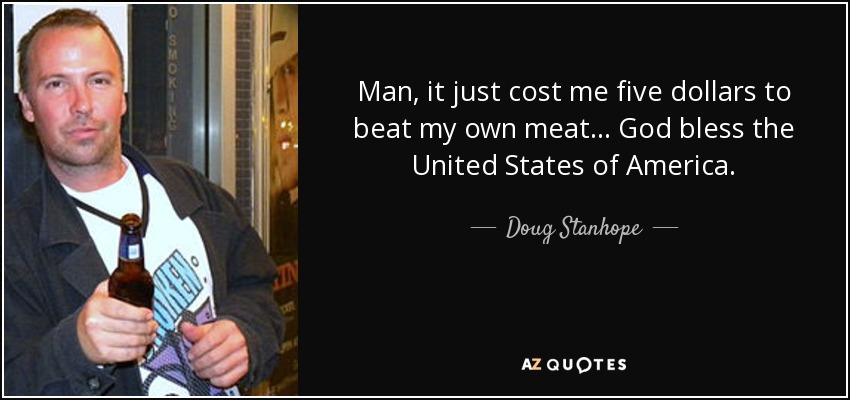 Man, it just cost me five dollars to beat my own meat... God bless the United States of America. - Doug Stanhope