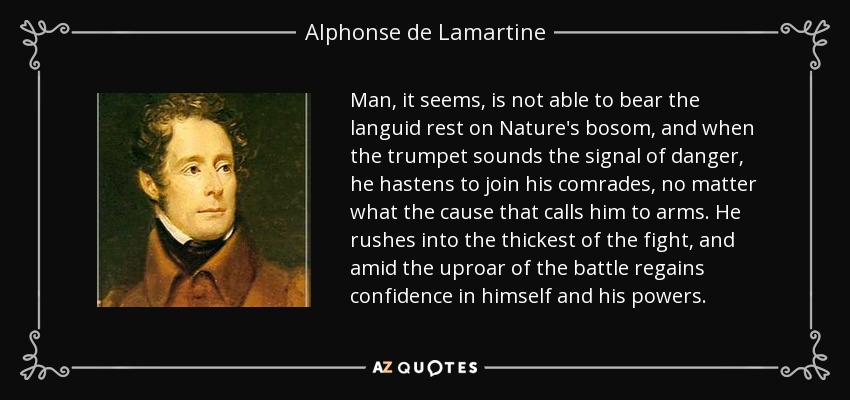 Man, it seems, is not able to bear the languid rest on Nature's bosom, and when the trumpet sounds the signal of danger, he hastens to join his comrades, no matter what the cause that calls him to arms. He rushes into the thickest of the fight, and amid the uproar of the battle regains confidence in himself and his powers. - Alphonse de Lamartine