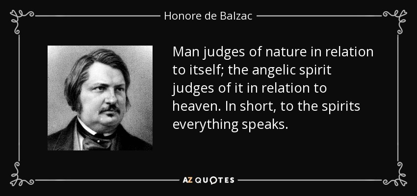 Man judges of nature in relation to itself; the angelic spirit judges of it in relation to heaven. In short, to the spirits everything speaks. - Honore de Balzac