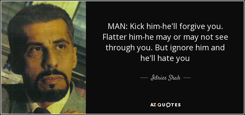 MAN: Kick him-he'll forgive you. Flatter him-he may or may not see through you. But ignore him and he'll hate you - Idries Shah