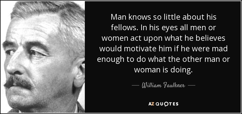 Man knows so little about his fellows. In his eyes all men or women act upon what he believes would motivate him if he were mad enough to do what the other man or woman is doing. - William Faulkner