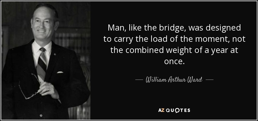 Man, like the bridge, was designed to carry the load of the moment, not the combined weight of a year at once. - William Arthur Ward
