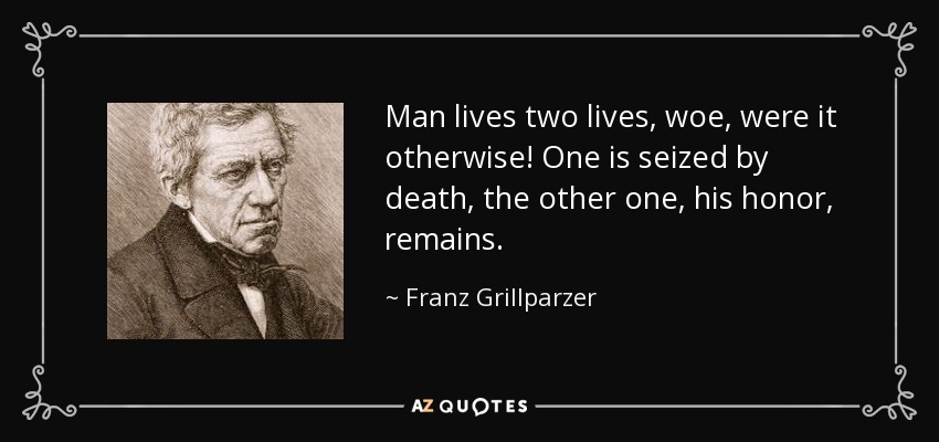 Man lives two lives, woe, were it otherwise! One is seized by death, the other one, his honor, remains. - Franz Grillparzer