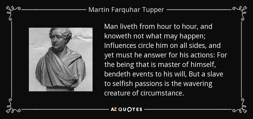 Man liveth from hour to hour, and knoweth not what may happen; Influences circle him on all sides, and yet must he answer for his actions: For the being that is master of himself, bendeth events to his will, But a slave to selfish passions is the wavering creature of circumstance. - Martin Farquhar Tupper