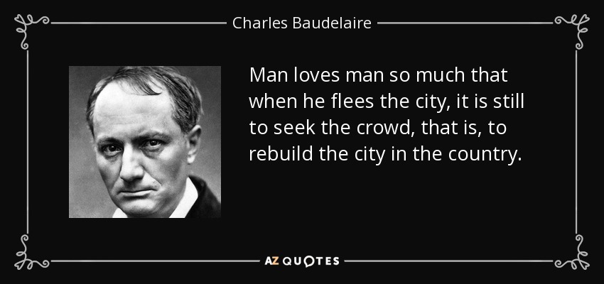 Man loves man so much that when he flees the city, it is still to seek the crowd, that is, to rebuild the city in the country. - Charles Baudelaire