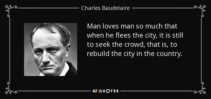 Man loves man so much that when he flees the city, it is still to seek the crowd, that is, to rebuild the city in the country. - Charles Baudelaire