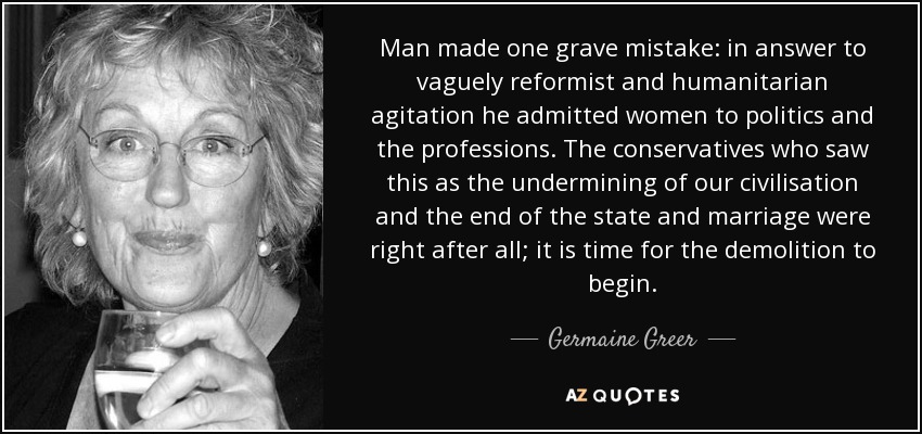 Man made one grave mistake: in answer to vaguely reformist and humanitarian agitation he admitted women to politics and the professions. The conservatives who saw this as the undermining of our civilisation and the end of the state and marriage were right after all; it is time for the demolition to begin. - Germaine Greer