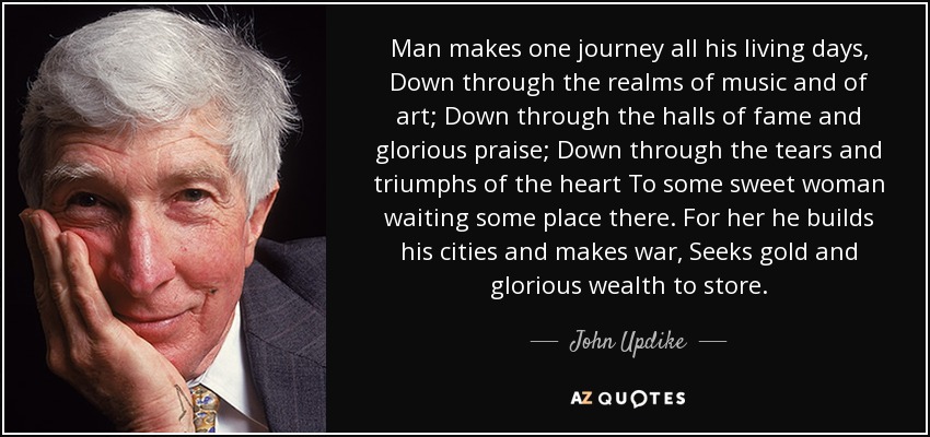 Man makes one journey all his living days, Down through the realms of music and of art; Down through the halls of fame and glorious praise; Down through the tears and triumphs of the heart To some sweet woman waiting some place there. For her he builds his cities and makes war, Seeks gold and glorious wealth to store. - John Updike