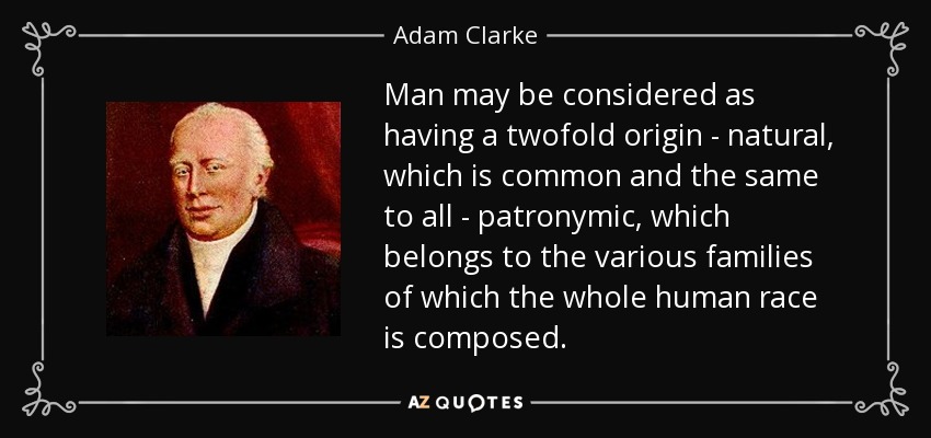 Man may be considered as having a twofold origin - natural, which is common and the same to all - patronymic, which belongs to the various families of which the whole human race is composed. - Adam Clarke