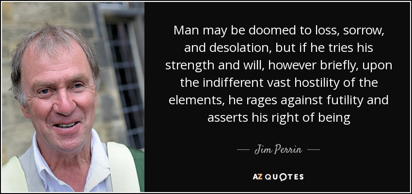 Man may be doomed to loss, sorrow, and desolation, but if he tries his strength and will, however briefly, upon the indifferent vast hostility of the elements, he rages against futility and asserts his right of being - Jim Perrin