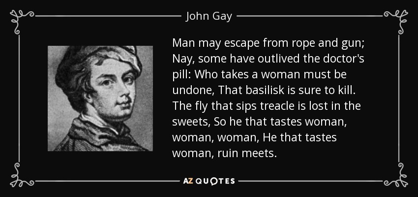 Man may escape from rope and gun; Nay, some have outlived the doctor's pill: Who takes a woman must be undone, That basilisk is sure to kill. The fly that sips treacle is lost in the sweets, So he that tastes woman, woman, woman, He that tastes woman, ruin meets. - John Gay