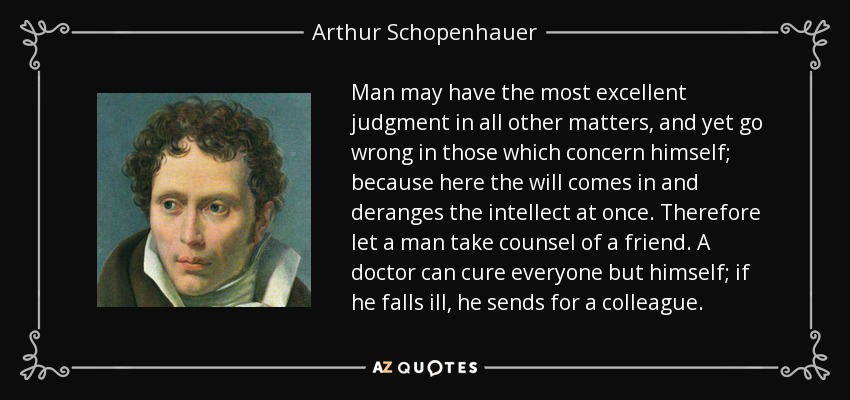 Man may have the most excellent judgment in all other matters, and yet go wrong in those which concern himself; because here the will comes in and deranges the intellect at once. Therefore let a man take counsel of a friend. A doctor can cure everyone but himself; if he falls ill, he sends for a colleague. - Arthur Schopenhauer