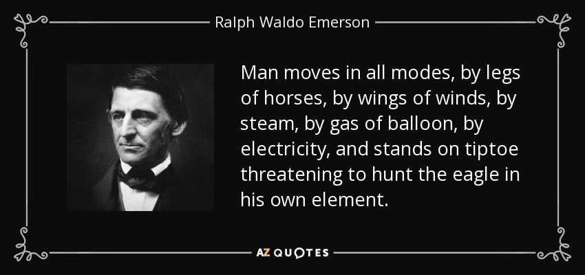 Man moves in all modes, by legs of horses, by wings of winds, by steam, by gas of balloon, by electricity, and stands on tiptoe threatening to hunt the eagle in his own element. - Ralph Waldo Emerson