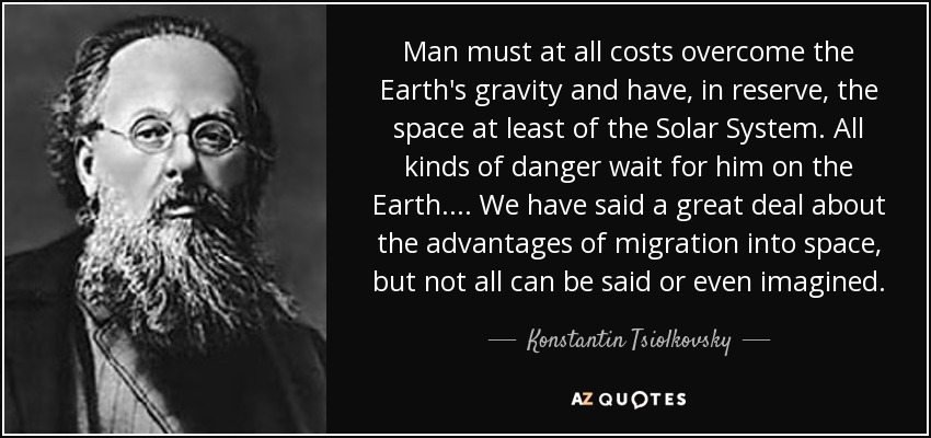 Man must at all costs overcome the Earth's gravity and have, in reserve, the space at least of the Solar System. All kinds of danger wait for him on the Earth. . . . We have said a great deal about the advantages of migration into space, but not all can be said or even imagined. - Konstantin Tsiolkovsky