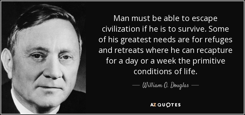 Man must be able to escape civilization if he is to survive. Some of his greatest needs are for refuges and retreats where he can recapture for a day or a week the primitive conditions of life. - William O. Douglas