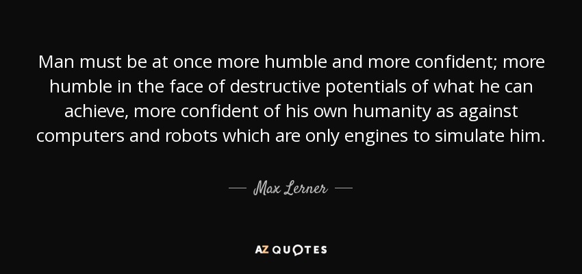 Man must be at once more humble and more confident; more humble in the face of destructive potentials of what he can achieve, more confident of his own humanity as against computers and robots which are only engines to simulate him. - Max Lerner