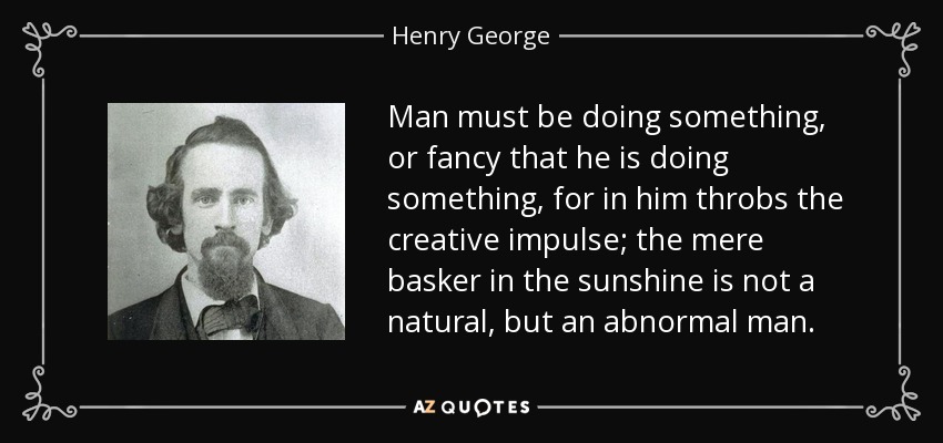 Man must be doing something, or fancy that he is doing something, for in him throbs the creative impulse; the mere basker in the sunshine is not a natural, but an abnormal man. - Henry George