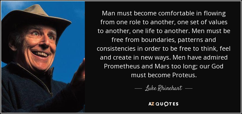 Man must become comfortable in flowing from one role to another, one set of values to another, one life to another. Men must be free from boundaries, patterns and consistencies in order to be free to think, feel and create in new ways. Men have admired Prometheus and Mars too long; our God must become Proteus. - Luke Rhinehart