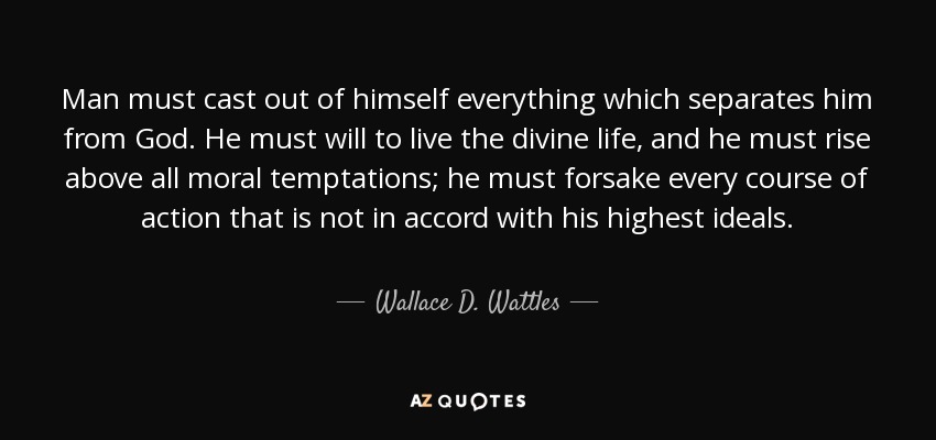 Man must cast out of himself everything which separates him from God. He must will to live the divine life, and he must rise above all moral temptations; he must forsake every course of action that is not in accord with his highest ideals. - Wallace D. Wattles