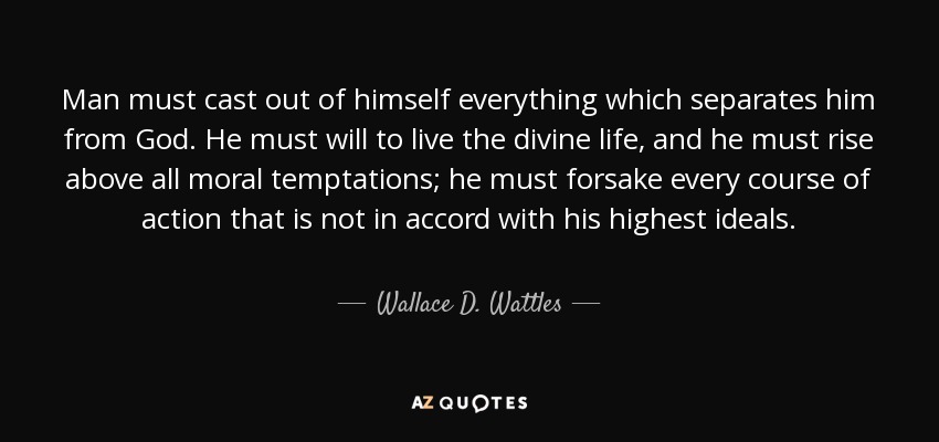 Man must cast out of himself everything which separates him from God. He must will to live the divine life, and he must rise above all moral temptations; he must forsake every course of action that is not in accord with his highest ideals. - Wallace D. Wattles