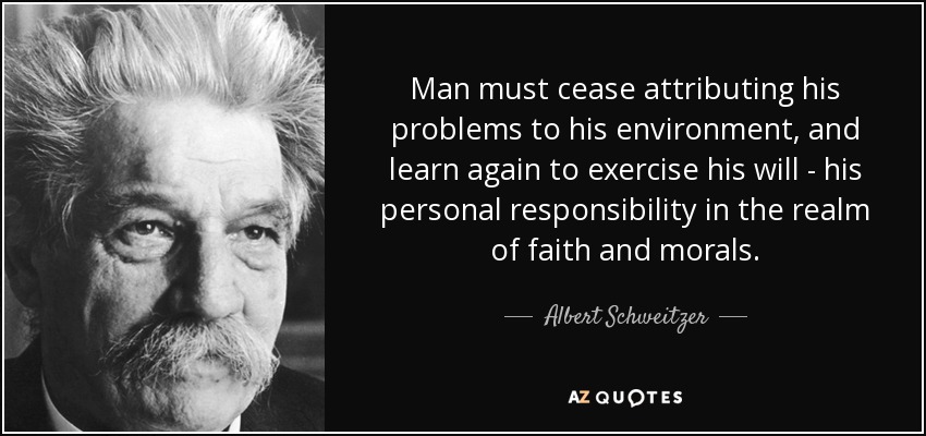 Man must cease attributing his problems to his environment, and learn again to exercise his will - his personal responsibility in the realm of faith and morals. - Albert Schweitzer