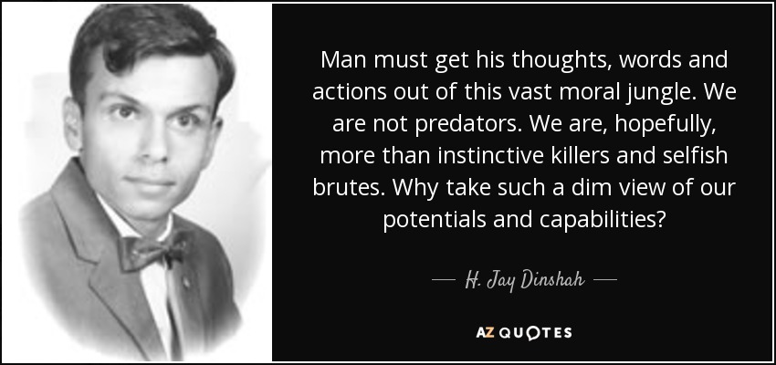 Man must get his thoughts, words and actions out of this vast moral jungle. We are not predators. We are, hopefully, more than instinctive killers and selfish brutes. Why take such a dim view of our potentials and capabilities? - H. Jay Dinshah
