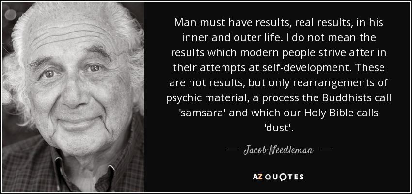 Man must have results, real results, in his inner and outer life. I do not mean the results which modern people strive after in their attempts at self-development. These are not results, but only rearrangements of psychic material, a process the Buddhists call 'samsara' and which our Holy Bible calls 'dust'. - Jacob Needleman