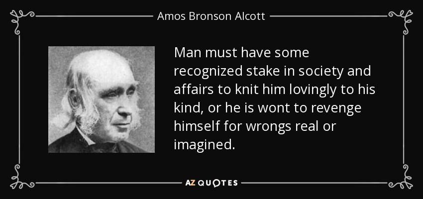 Man must have some recognized stake in society and affairs to knit him lovingly to his kind, or he is wont to revenge himself for wrongs real or imagined. - Amos Bronson Alcott