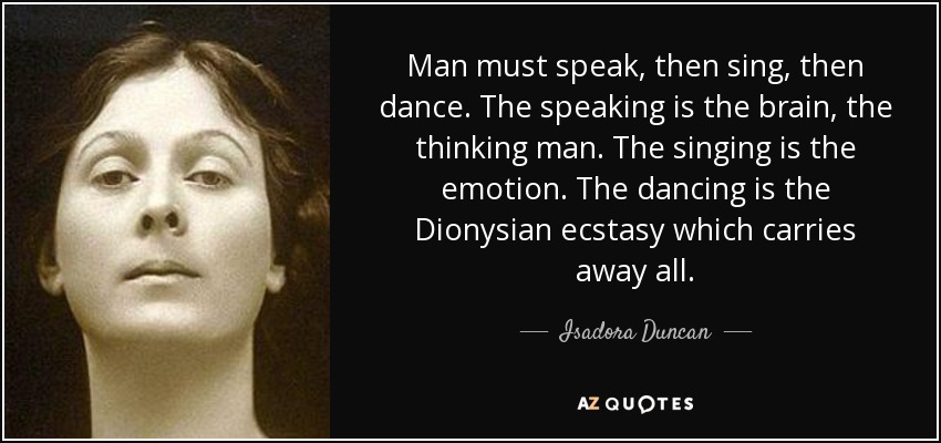 Man must speak, then sing, then dance. The speaking is the brain, the thinking man. The singing is the emotion. The dancing is the Dionysian ecstasy which carries away all. - Isadora Duncan