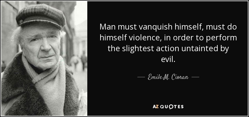 Man must vanquish himself, must do himself violence, in order to perform the slightest action untainted by evil. - Emile M. Cioran