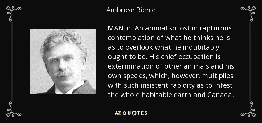 MAN, n. An animal so lost in rapturous contemplation of what he thinks he is as to overlook what he indubitably ought to be. His chief occupation is extermination of other animals and his own species, which, however, multiplies with such insistent rapidity as to infest the whole habitable earth and Canada. - Ambrose Bierce