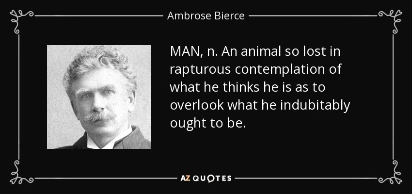 MAN, n. An animal so lost in rapturous contemplation of what he thinks he is as to overlook what he indubitably ought to be. - Ambrose Bierce