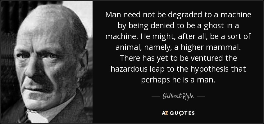 Man need not be degraded to a machine by being denied to be a ghost in a machine. He might, after all, be a sort of animal, namely, a higher mammal. There has yet to be ventured the hazardous leap to the hypothesis that perhaps he is a man. - Gilbert Ryle