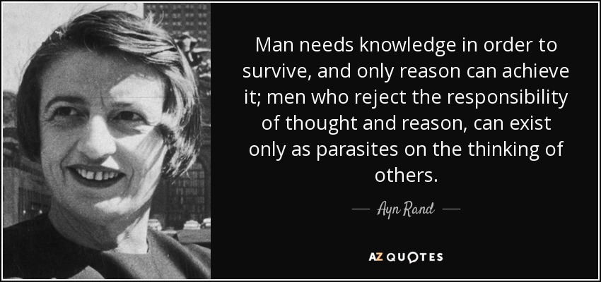 Man needs knowledge in order to survive, and only reason can achieve it; men who reject the responsibility of thought and reason, can exist only as parasites on the thinking of others. - Ayn Rand