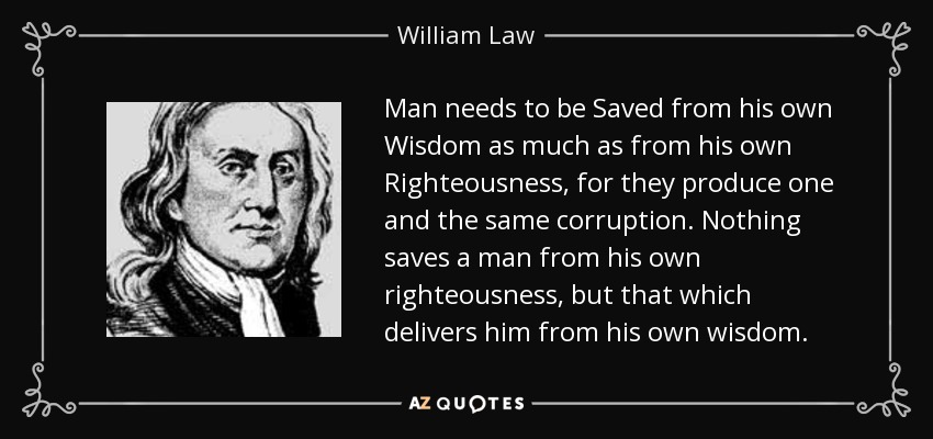 Man needs to be Saved from his own Wisdom as much as from his own Righteousness, for they produce one and the same corruption. Nothing saves a man from his own righteousness, but that which delivers him from his own wisdom. - William Law