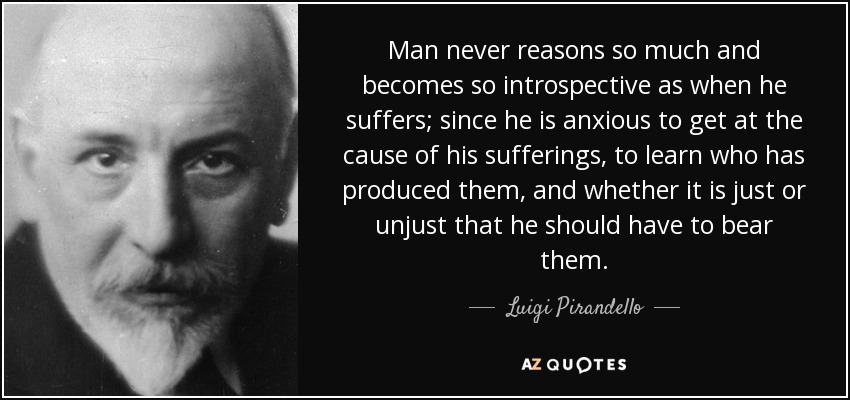 Man never reasons so much and becomes so introspective as when he suffers; since he is anxious to get at the cause of his sufferings, to learn who has produced them, and whether it is just or unjust that he should have to bear them. - Luigi Pirandello