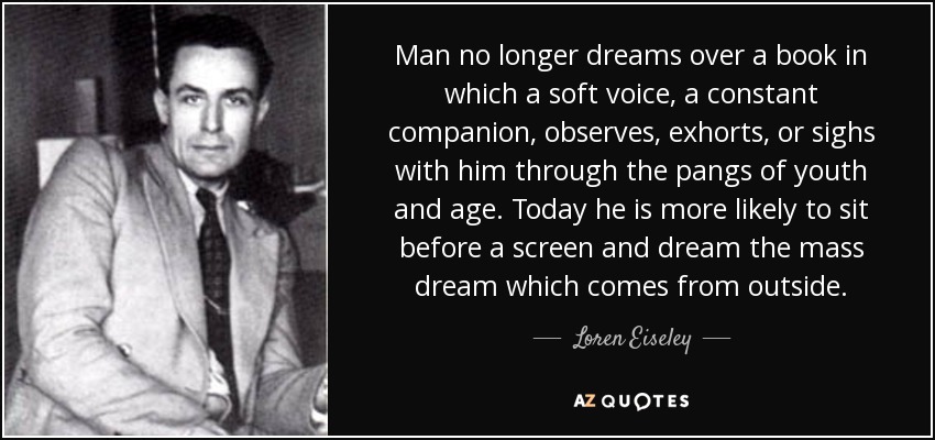Man no longer dreams over a book in which a soft voice, a constant companion, observes, exhorts, or sighs with him through the pangs of youth and age. Today he is more likely to sit before a screen and dream the mass dream which comes from outside. - Loren Eiseley