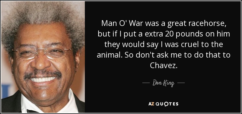 Man O' War was a great racehorse, but if I put a extra 20 pounds on him they would say I was cruel to the animal. So don't ask me to do that to Chavez. - Don King
