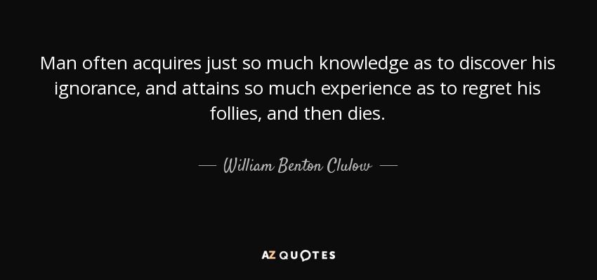 Man often acquires just so much knowledge as to discover his ignorance, and attains so much experience as to regret his follies, and then dies. - William Benton Clulow