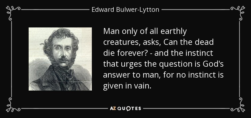 Man only of all earthly creatures, asks, Can the dead die forever? - and the instinct that urges the question is God's answer to man, for no instinct is given in vain. - Edward Bulwer-Lytton, 1st Baron Lytton